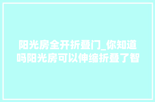 阳光房全开折叠门_你知道吗阳光房可以伸缩折叠了智能开合增强通风还不违建