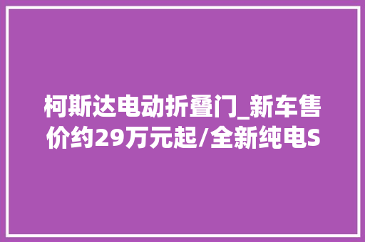 柯斯达电动折叠门_新车售价约29万元起/全新纯电SUV斯柯达Elroq亮相巴黎车展