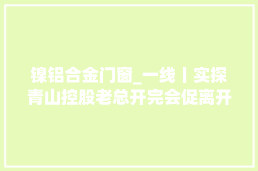 镍铝合金门窗_一线丨实探青山控股老总开完会促离开妖镍到底从何而来