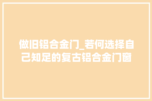 做旧铝合金门_若何选择自己知足的复古铝合金门窗