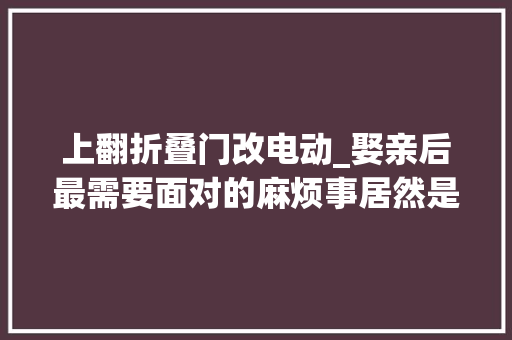 上翻折叠门改电动_娶亲后最需要面对的麻烦事居然是这个