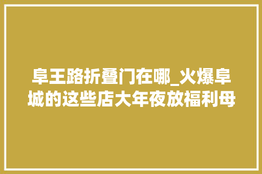 阜王路折叠门在哪_火爆阜城的这些店大年夜放福利母亲节带着妈妈享口福