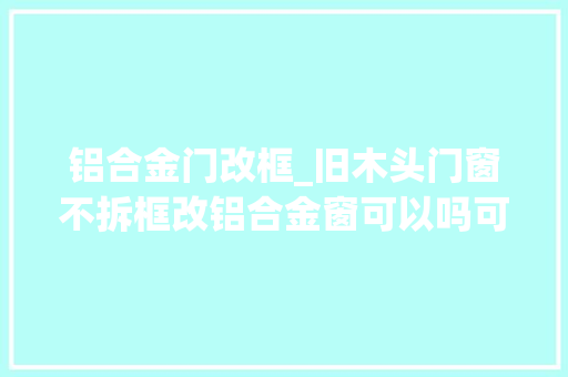 铝合金门改框_旧木头门窗不拆框改铝合金窗可以吗可行性分析与改造指南