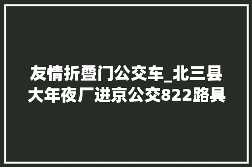 友情折叠门公交车_北三县大年夜厂进京公交822路具体资料站点距离用时票价等等