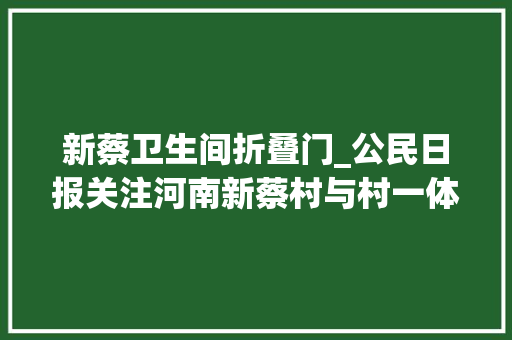 新蔡卫生间折叠门_公民日报关注河南新蔡村与村一体构造户与户一路致富