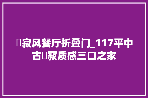侘寂风餐厅折叠门_117平中古侘寂质感三口之家