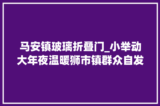 马安镇玻璃折叠门_小举动大年夜温暖狮市镇群众自发组织捐赠防疫物资