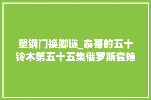 塑钢门换脚链_泰哥的五十铃木第五十五集俄罗斯套娃房车的塑钢窗两经