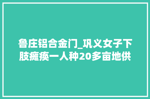 鲁庄铝合金门_巩义女子下肢瘫痪一人种20多亩地供女儿上大年夜学把看病剩下的善款捐给红十字会