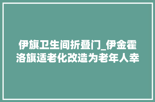 伊旗卫生间折叠门_伊金霍洛旗适老化改造为老年人幸福加分