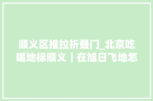 顺义区推拉折叠门_北京吃喝地标顺义｜在旭日飞地怎么过日子