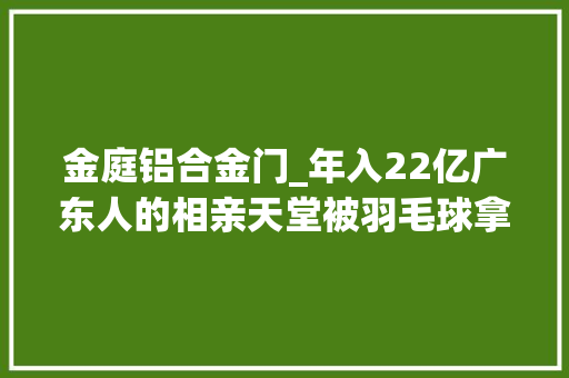 金庭铝合金门_年入22亿广东人的相亲天堂被羽毛球拿捏了