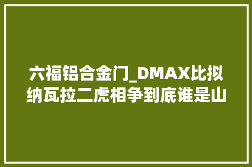 六福铝合金门_DMAX比拟纳瓦拉二虎相争到底谁是山中王