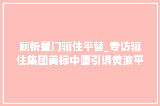厕折叠门骊住平替_专访骊住集团美标中国引诱黄波平推动开放共赢引领卫浴行业数字化未来