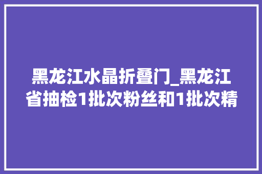 黑龙江水晶折叠门_黑龙江省抽检1批次粉丝和1批次精制水晶土豆粉不合格