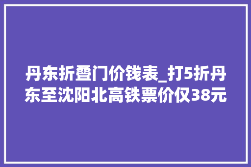 丹东折叠门价钱表_打5折丹东至沈阳北高铁票价仅38元