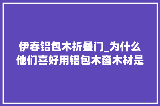 伊春铝包木折叠门_为什么他们喜好用铝包木窗木材是关键1