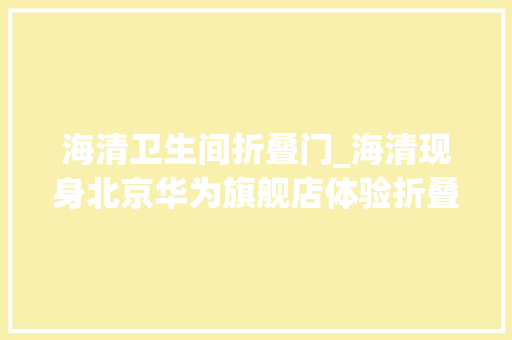 海清卫生间折叠门_海清现身北京华为旗舰店体验折叠机网友消费群体真不一样