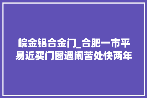 皖金铝合金门_合肥一市平易近买门窗遇闹苦处快两年未全部安装完成