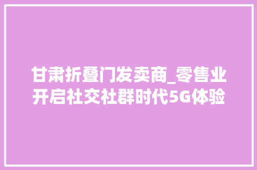 甘肃折叠门发卖商_零售业开启社交社群时代5G体验店将落地甘肃苏宁金运店