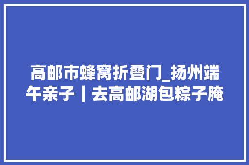 高邮市蜂窝折叠门_扬州端午亲子｜去高邮湖包粽子腌鸭蛋划龙舟