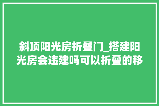 斜顶阳光房折叠门_搭建阳光房会违建吗可以折叠的移动阳光房列入你的清单