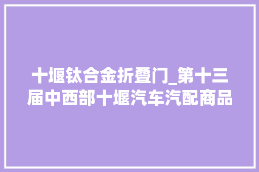 十堰钛合金折叠门_第十三届中西部十堰汽车汽配商品交易会24日开幕这些亮点值得期待