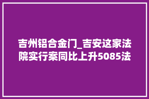 吉州铝合金门_吉安这家法院实行案同比上升5085法官们努力解决实行难