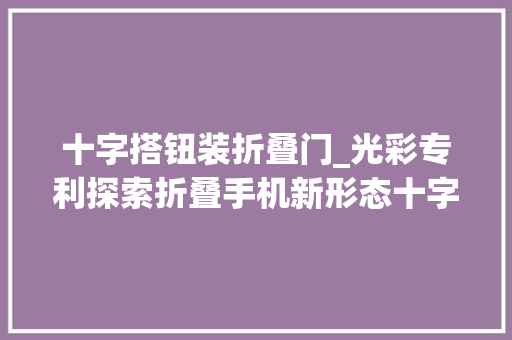 十字搭钮装折叠门_光彩专利探索折叠手机新形态十字铰链解锁无限可能