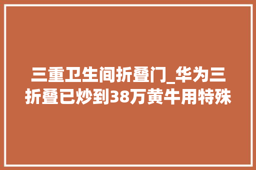 三重卫生间折叠门_华为三折叠已炒到38万黄牛用特殊渠道弄到十多台竟然售出五台