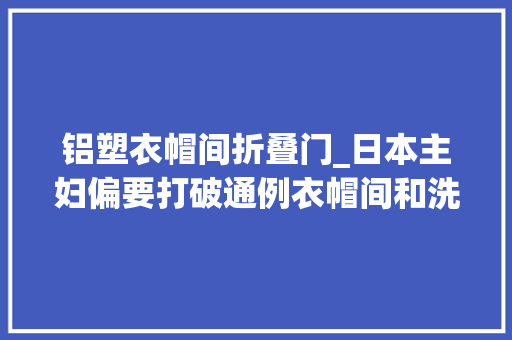 铝塑衣帽间折叠门_日本主妇偏要打破通例衣帽间和洗漱台装一路为省10㎡真的拼