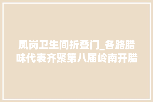 凤岗卫生间折叠门_各路腊味代表齐聚第八届岭南开腊日暨东莞腊味节国庆启动