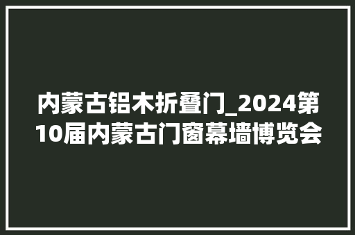 内蒙古铝木折叠门_2024第10届内蒙古门窗幕墙博览会