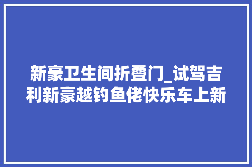 新豪卫生间折叠门_试驾吉利新豪越钓鱼佬快乐车上新了