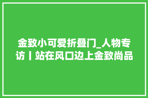 金致小可爱折叠门_人物专访丨站在风口边上金致尚品门窗迎头向前