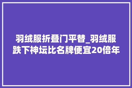 羽绒服折叠门平替_羽绒服跌下神坛比名牌便宜20倍年轻人买爆县城羽绒服平替