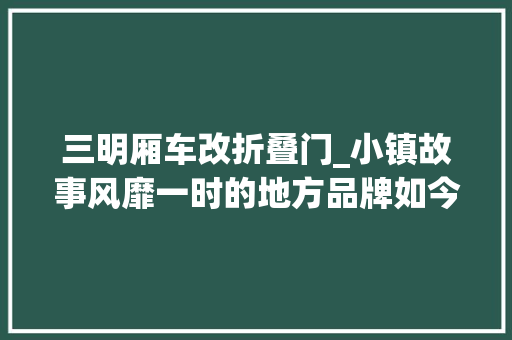 三明厢车改折叠门_小镇故事风靡一时的地方品牌如今也没落了