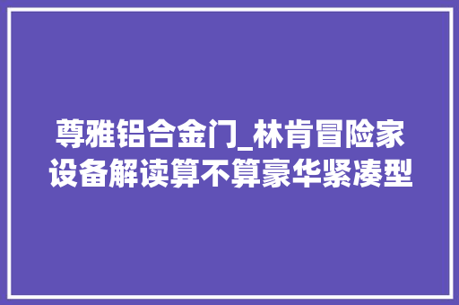 尊雅铝合金门_林肯冒险家设备解读算不算豪华紧凑型SUV里的后起之秀
