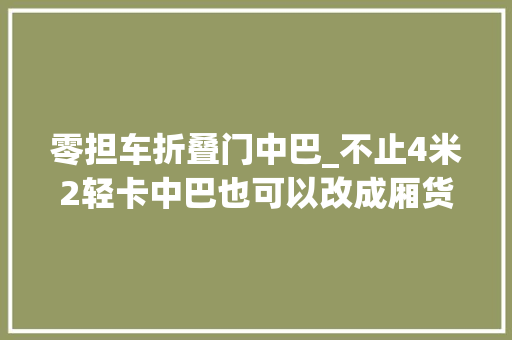 零担车折叠门中巴_不止4米2轻卡中巴也可以改成厢货载货类专用客车成长若何