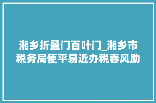 湘乡折叠门百叶门_湘乡市税务局便平易近办税春风助推出口退税再提速