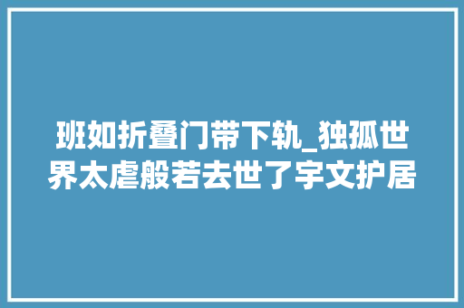班如折叠门带下轨_独孤世界太虐般若去世了宇文护居然开棺把般若挪到自己的墓地