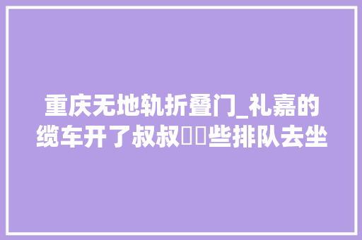 重庆无地轨折叠门_礼嘉的缆车开了叔叔嬢嬢些排队去坐20块钱4分钟我去体验了