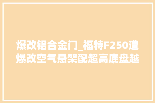 爆改铝合金门_福特F250遭爆改空气悬架配超高底盘越野比奔驰G都猛