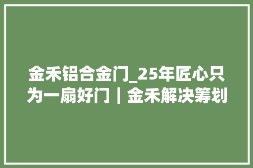 金禾铝合金门_25年匠心只为一扇好门｜金禾解决筹划研发中央