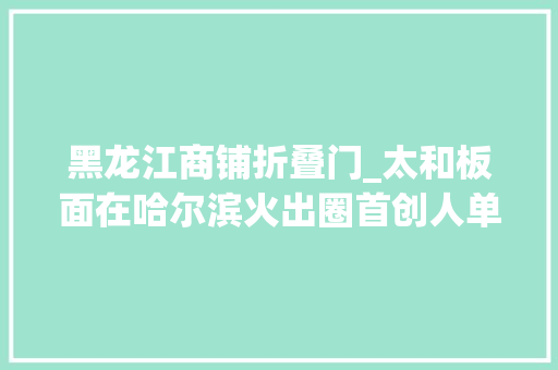 黑龙江商铺折叠门_太和板面在哈尔滨火出圈首创人单杰已免费送出3000多份