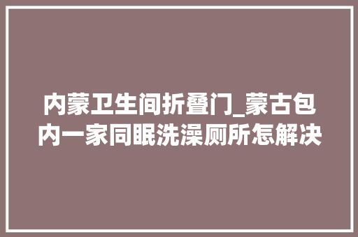内蒙卫生间折叠门_蒙古包内一家同眠洗澡厕所怎解决姑娘曝生活窍门
