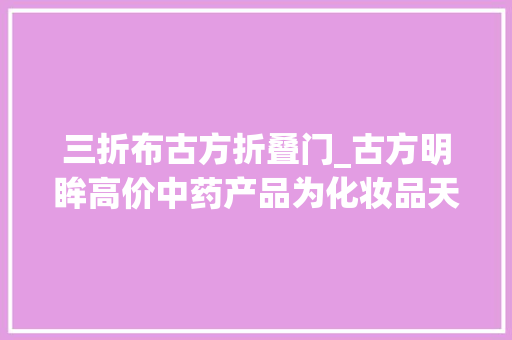 三折布古方折叠门_古方明眸高价中药产品为化妆品天资用年入百万吸引加盟商