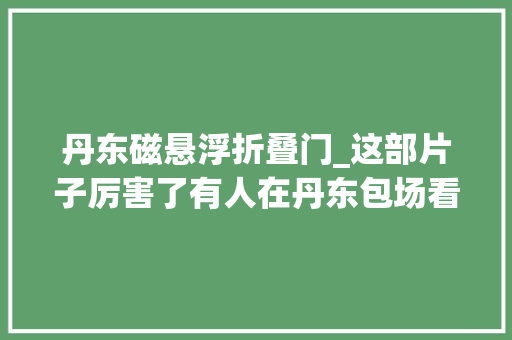 丹东磁悬浮折叠门_这部片子厉害了有人在丹东包场看过的人表示燃爆了