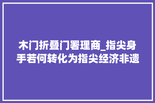 木门折叠门署理商_指尖身手若何转化为指尖经济非遗手工有话说