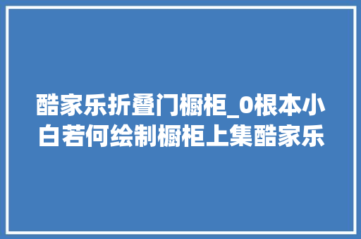 酷家乐折叠门橱柜_0根本小白若何绘制橱柜上集酷家乐0根本传授教化